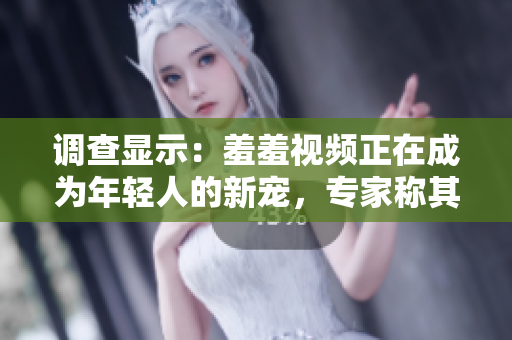 调查显示：羞羞视频正在成为年轻人的新宠，专家称其带来的心理影响值得警惕！