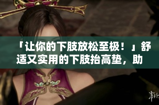 「让你的下肢放松至极！」舒适又实用的下肢抬高垫，助你一夜好眠