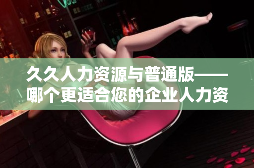 久久人力资源与普通版——哪个更适合您的企业人力资源管理需求？