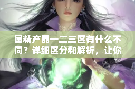 国精产品一二三区有什么不同？详细区分和解析，让你一目了然