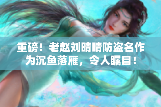 重磅！老赵刘晴晴防盗名作为沉鱼落雁，令人瞩目！