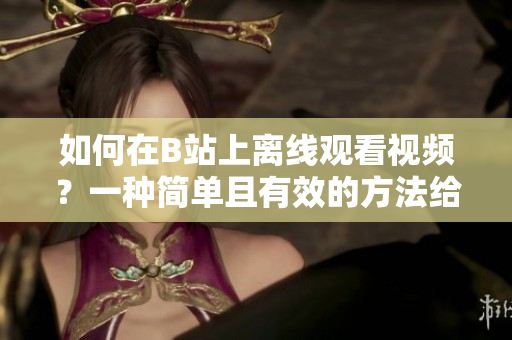 如何在B站上离线观看视频？一种简单且有效的方法给你带来非凡体验！
