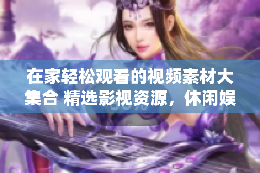 在家轻松观看的视频素材大集合 精选影视资源，休闲娱乐好去处