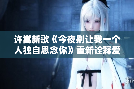 许嵩新歌《今夜别让我一个人独自思念你》重新诠释爱的温度