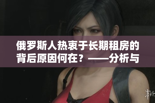 俄罗斯人热衷于长期租房的背后原因何在？——分析与探讨