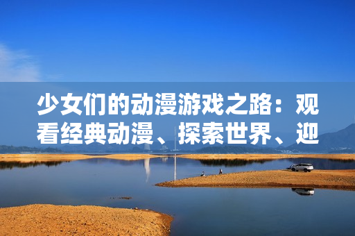 少女们的动漫游戏之路：观看经典动漫、探索世界、迎接挑战