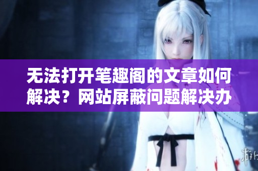 无法打开笔趣阁的文章如何解决？网站屏蔽问题解决办法汇总