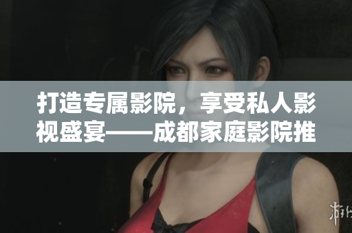 打造专属影院，享受私人影视盛宴——成都家庭影院推荐
