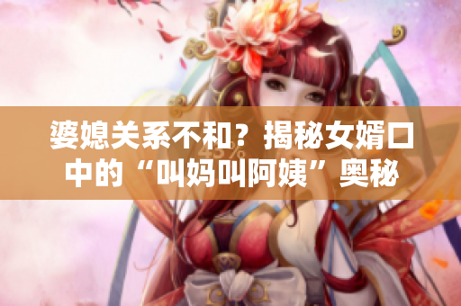 婆媳关系不和？揭秘女婿口中的“叫妈叫阿姨”奥秘