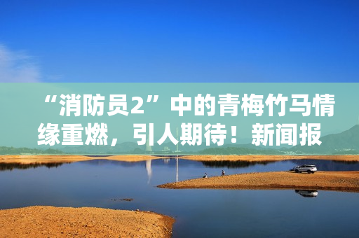 “消防员2”中的青梅竹马情缘重燃，引人期待！新闻报道
