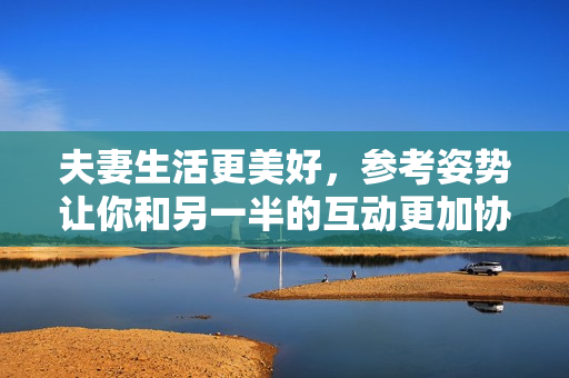 夫妻生活更美好，参考姿势让你和另一半的互动更加协调顺畅！