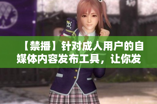 【禁播】针对成人用户的自媒体内容发布工具，让你发视频更畅快