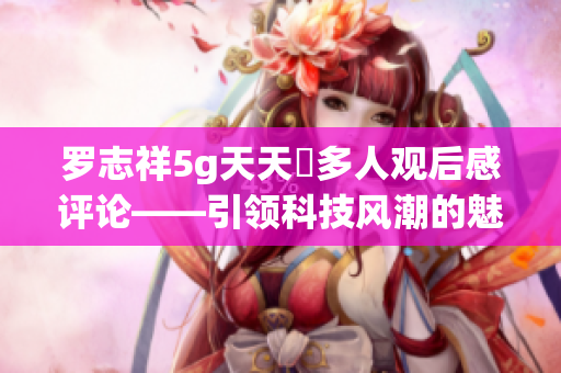 罗志祥5g天天奭多人观后感评论——引领科技风潮的魅力魔术师