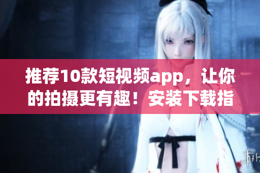 推荐10款短视频app，让你的拍摄更有趣！安装下载指南！