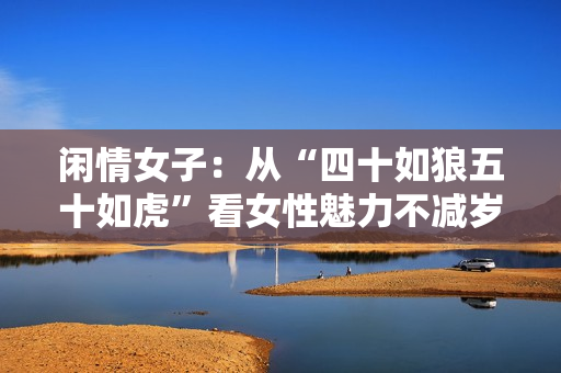 闲情女子：从“四十如狼五十如虎”看女性魅力不减岁月