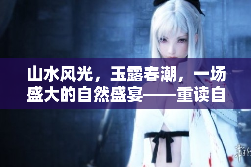 山水风光，玉露春潮，一场盛大的自然盛宴——重读自然之美