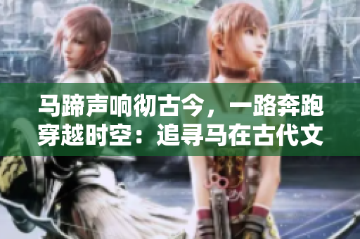 马蹄声响彻古今，一路奔跑穿越时空：追寻马在古代文化中的传说和意义