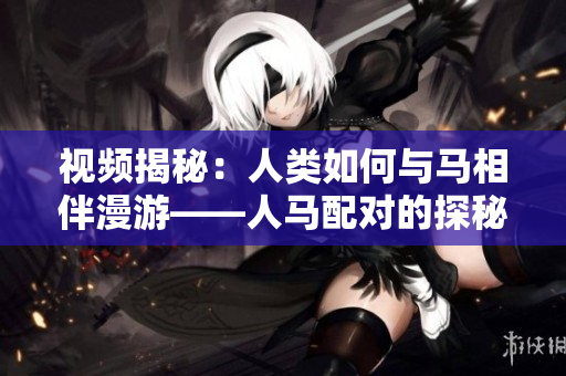 视频揭秘：人类如何与马相伴漫游——人马配对的探秘