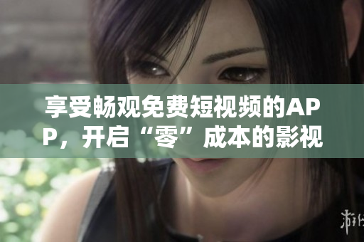 享受畅观免费短视频的APP，开启“零”成本的影视娱乐生活！