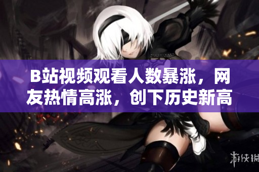 B站视频观看人数暴涨，网友热情高涨，创下历史新高