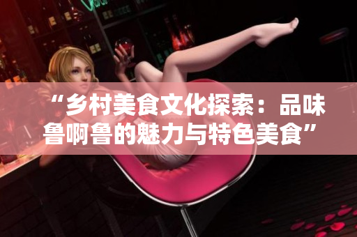 “乡村美食文化探索：品味鲁啊鲁的魅力与特色美食”