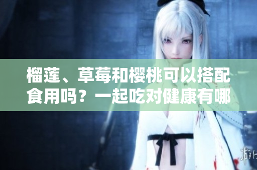 榴莲、草莓和樱桃可以搭配食用吗？一起吃对健康有哪些影响？