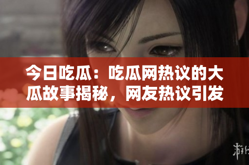 今日吃瓜：吃瓜网热议的大瓜故事揭秘，网友热议引发热烈讨论