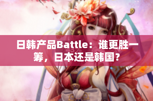 日韩产品Battle：谁更胜一筹，日本还是韩国？