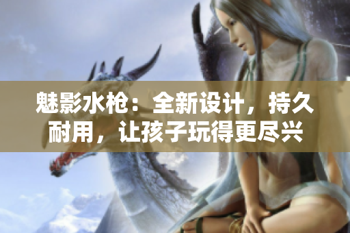 魅影水枪：全新设计，持久耐用，让孩子玩得更尽兴