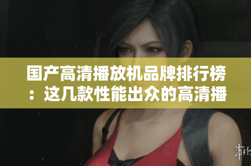 国产高清播放机品牌排行榜：这几款性能出众的高清播放机不容错过