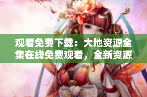观看免费下载：大地资源全集在线免费观看，全新资源强势来袭！