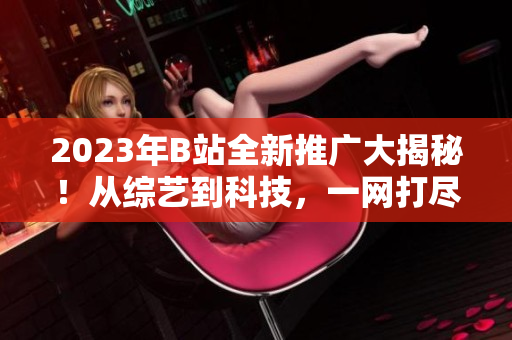 2023年B站全新推广大揭秘！从综艺到科技，一网打尽！