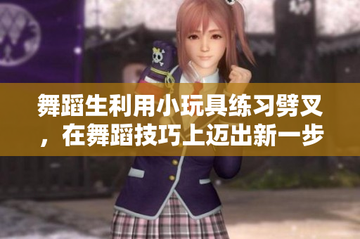 舞蹈生利用小玩具练习劈叉，在舞蹈技巧上迈出新一步