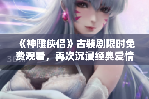 《神雕侠侣》古装剧限时免费观看，再次沉浸经典爱情故事！