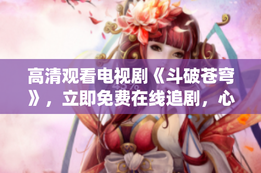 高清观看电视剧《斗破苍穹》，立即免费在线追剧，心动不如行动(1)