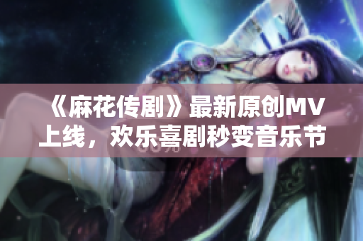 《麻花传剧》最新原创MV上线，欢乐喜剧秒变音乐节奏！