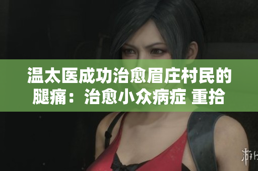 温太医成功治愈眉庄村民的腿痛：治愈小众病症 重拾健康之路