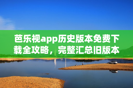 芭乐视app历史版本免费下载全攻略，完整汇总旧版本安装方法(1)