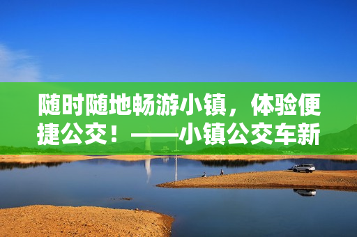随时随地畅游小镇，体验便捷公交！——小镇公交车新体验