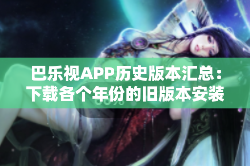 巴乐视APP历史版本汇总：下载各个年份的旧版本安装包