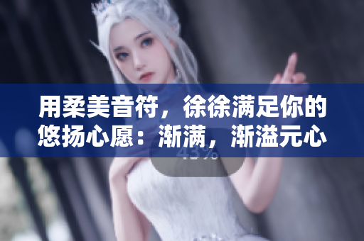 用柔美音符，徐徐满足你的悠扬心愿：渐满，渐溢元心歌