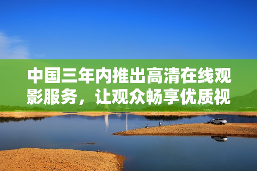 中国三年内推出高清在线观影服务，让观众畅享优质视觉盛宴
