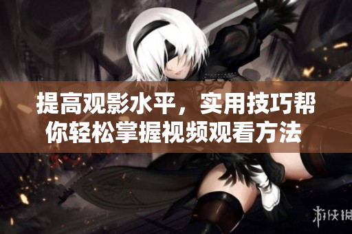 提高观影水平，实用技巧帮你轻松掌握视频观看方法 - 一个编辑的心得分享