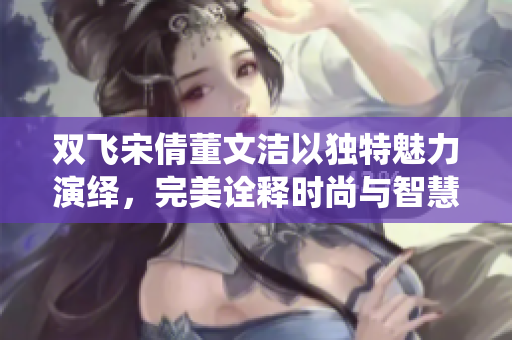 双飞宋倩董文洁以独特魅力演绎，完美诠释时尚与智慧的结合