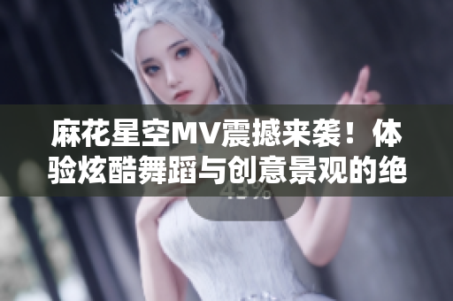 麻花星空MV震撼来袭！体验炫酷舞蹈与创意景观的绝妙碰撞！