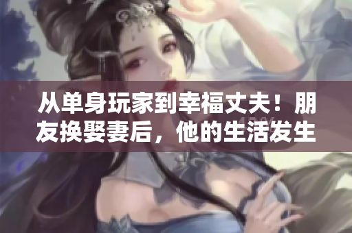 从单身玩家到幸福丈夫！朋友换娶妻后，他的生活发生了哪些惊人变化？