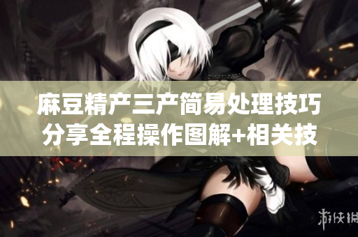 麻豆精产三产简易处理技巧分享全程操作图解+相关技巧(1)
