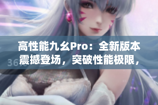 高性能九幺Pro：全新版本震撼登场，突破性能极限，引领智能革命(1)