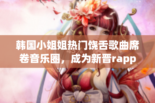 韩国小姐姐热门饶舌歌曲席卷音乐圈，成为新晋rapper之王