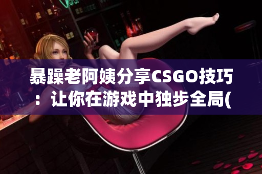 暴躁老阿姨分享CSGO技巧：让你在游戏中独步全局(1)
